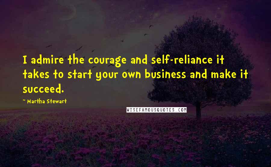 Martha Stewart Quotes: I admire the courage and self-reliance it takes to start your own business and make it succeed.