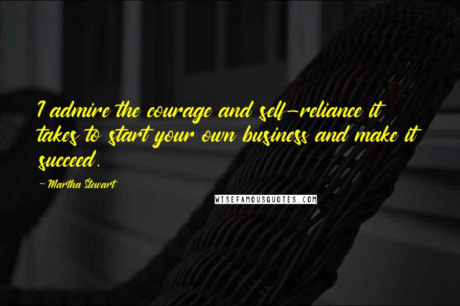 Martha Stewart Quotes: I admire the courage and self-reliance it takes to start your own business and make it succeed.