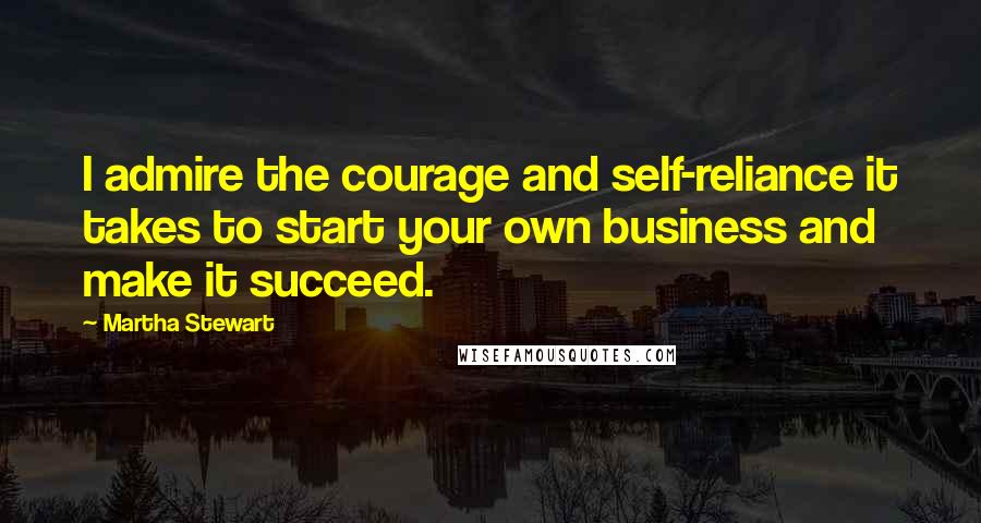 Martha Stewart Quotes: I admire the courage and self-reliance it takes to start your own business and make it succeed.