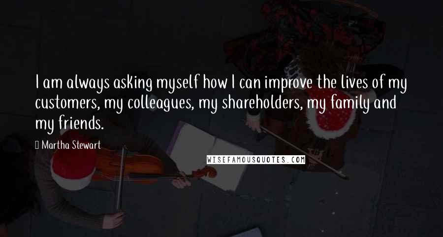 Martha Stewart Quotes: I am always asking myself how I can improve the lives of my customers, my colleagues, my shareholders, my family and my friends.