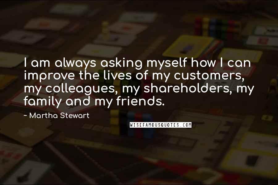 Martha Stewart Quotes: I am always asking myself how I can improve the lives of my customers, my colleagues, my shareholders, my family and my friends.