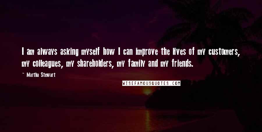 Martha Stewart Quotes: I am always asking myself how I can improve the lives of my customers, my colleagues, my shareholders, my family and my friends.