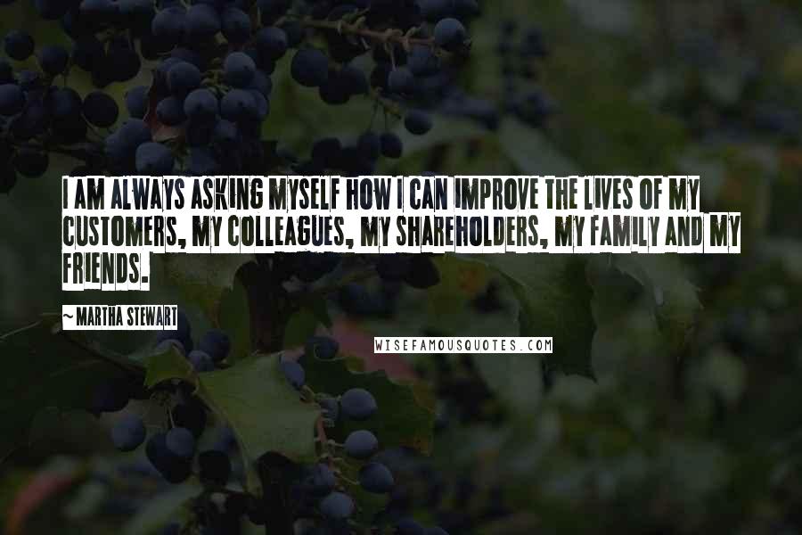 Martha Stewart Quotes: I am always asking myself how I can improve the lives of my customers, my colleagues, my shareholders, my family and my friends.