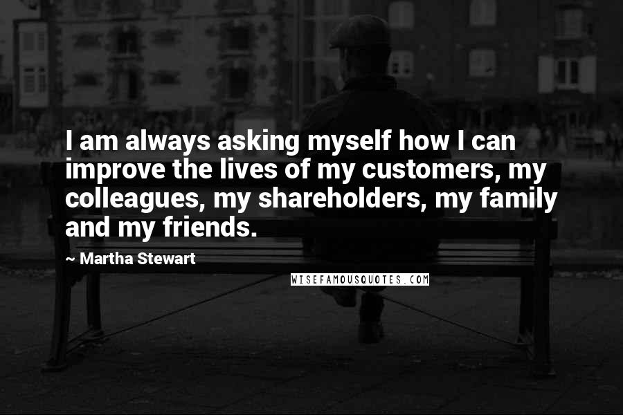 Martha Stewart Quotes: I am always asking myself how I can improve the lives of my customers, my colleagues, my shareholders, my family and my friends.