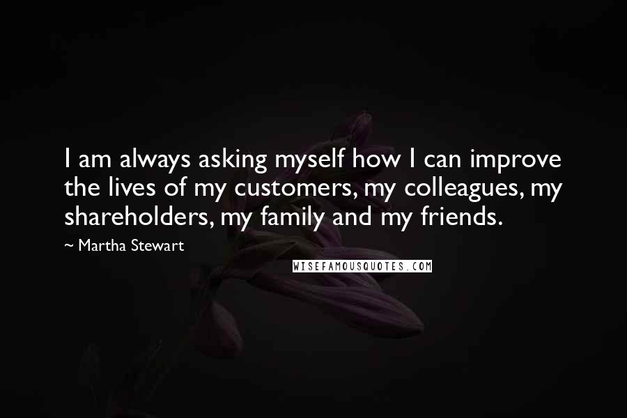 Martha Stewart Quotes: I am always asking myself how I can improve the lives of my customers, my colleagues, my shareholders, my family and my friends.