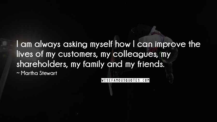 Martha Stewart Quotes: I am always asking myself how I can improve the lives of my customers, my colleagues, my shareholders, my family and my friends.