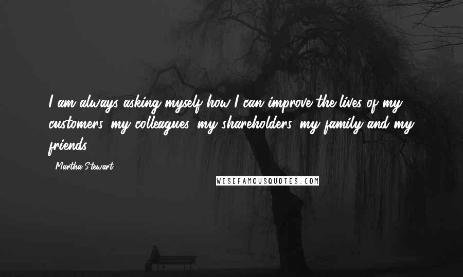 Martha Stewart Quotes: I am always asking myself how I can improve the lives of my customers, my colleagues, my shareholders, my family and my friends.