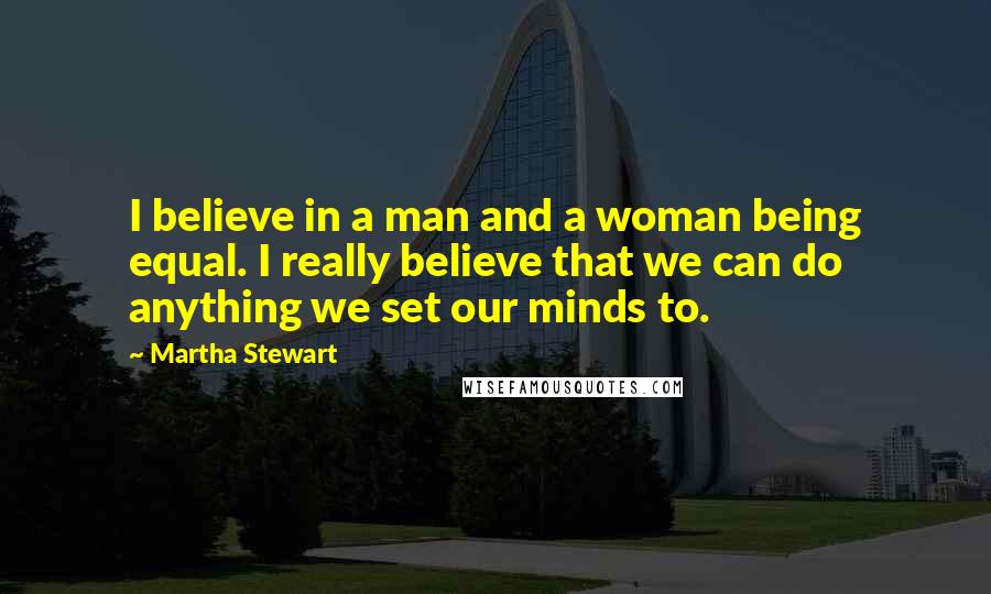 Martha Stewart Quotes: I believe in a man and a woman being equal. I really believe that we can do anything we set our minds to.