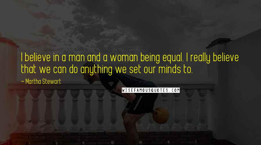 Martha Stewart Quotes: I believe in a man and a woman being equal. I really believe that we can do anything we set our minds to.