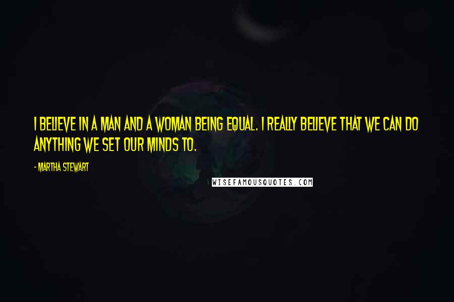 Martha Stewart Quotes: I believe in a man and a woman being equal. I really believe that we can do anything we set our minds to.