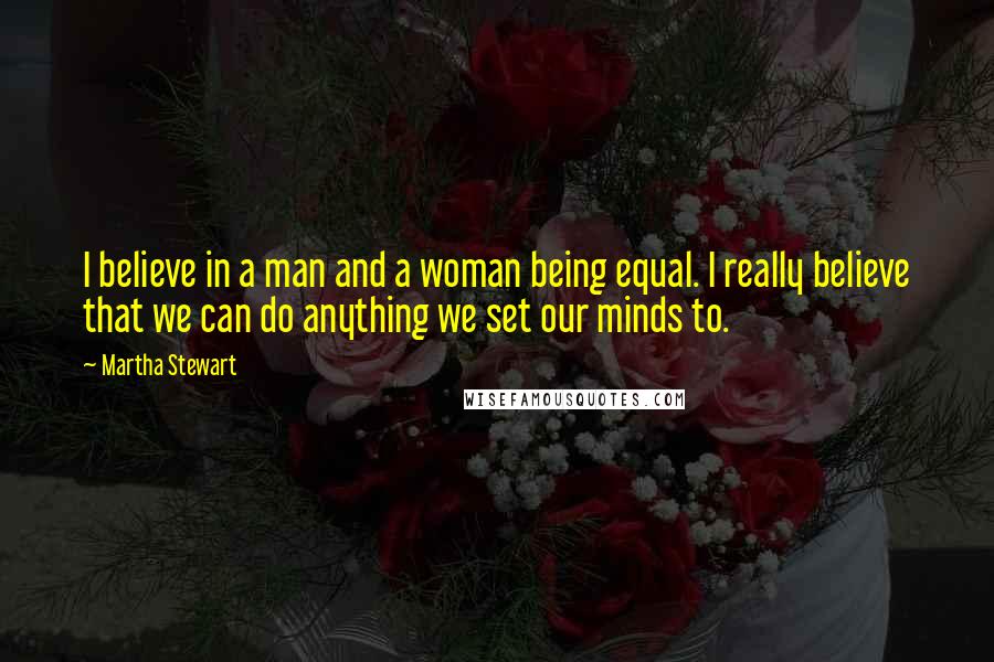 Martha Stewart Quotes: I believe in a man and a woman being equal. I really believe that we can do anything we set our minds to.