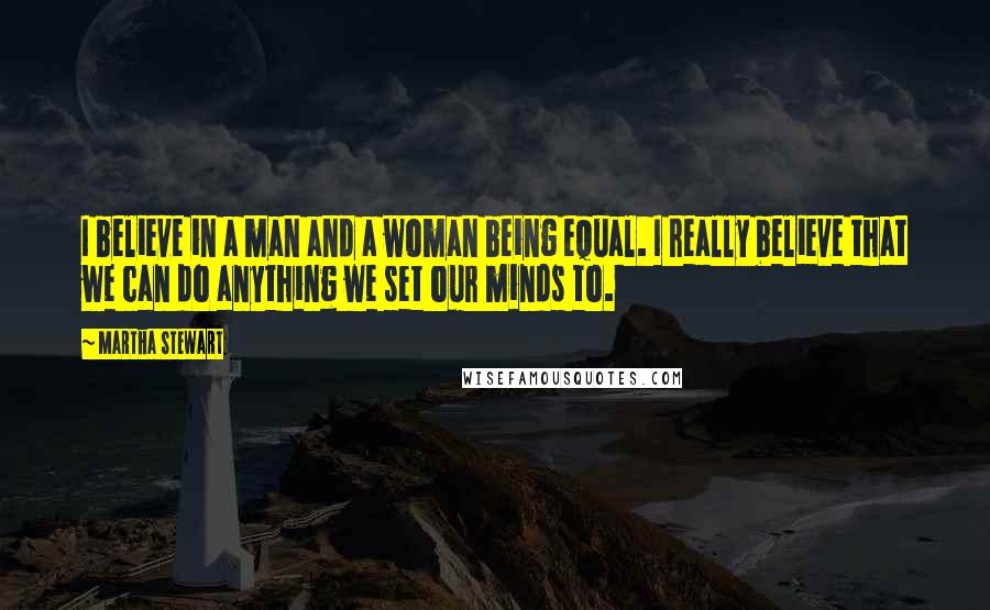 Martha Stewart Quotes: I believe in a man and a woman being equal. I really believe that we can do anything we set our minds to.