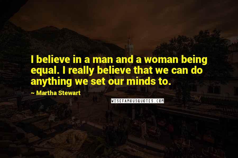 Martha Stewart Quotes: I believe in a man and a woman being equal. I really believe that we can do anything we set our minds to.