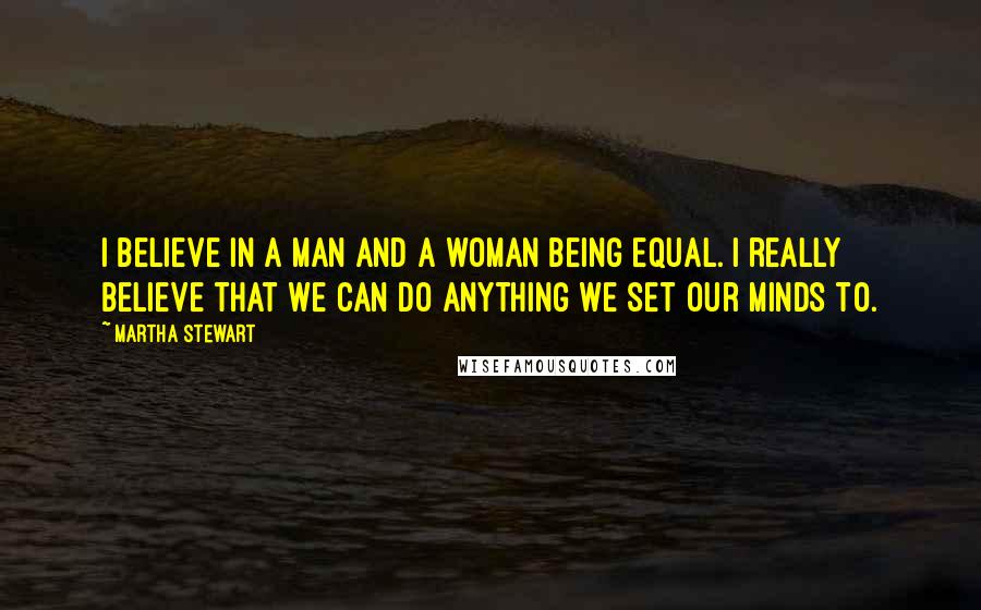 Martha Stewart Quotes: I believe in a man and a woman being equal. I really believe that we can do anything we set our minds to.