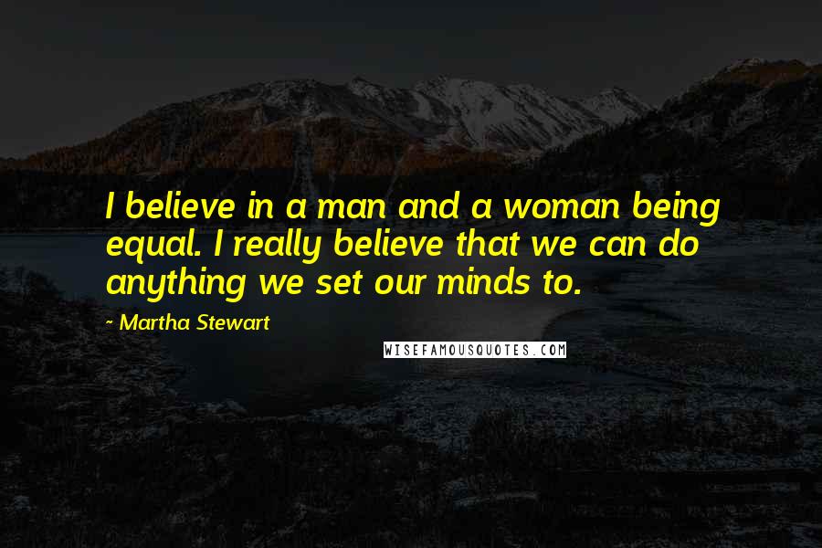 Martha Stewart Quotes: I believe in a man and a woman being equal. I really believe that we can do anything we set our minds to.