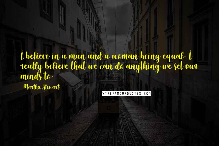 Martha Stewart Quotes: I believe in a man and a woman being equal. I really believe that we can do anything we set our minds to.