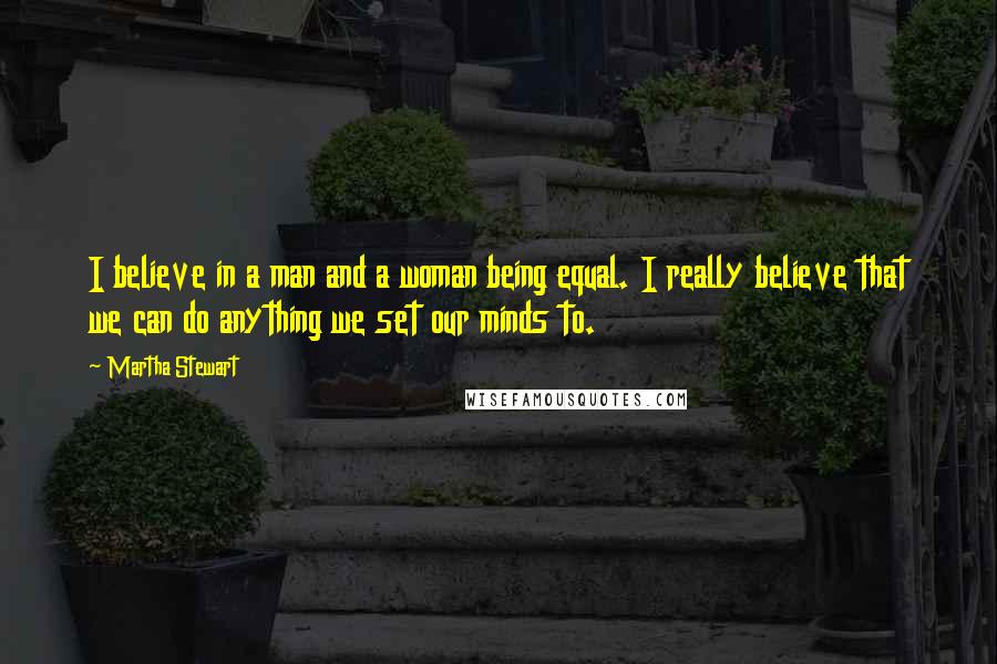 Martha Stewart Quotes: I believe in a man and a woman being equal. I really believe that we can do anything we set our minds to.