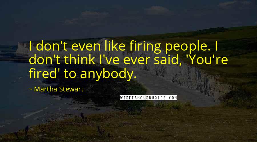 Martha Stewart Quotes: I don't even like firing people. I don't think I've ever said, 'You're fired' to anybody.