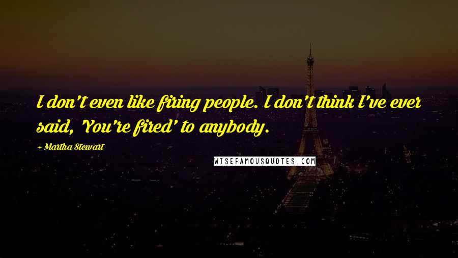 Martha Stewart Quotes: I don't even like firing people. I don't think I've ever said, 'You're fired' to anybody.