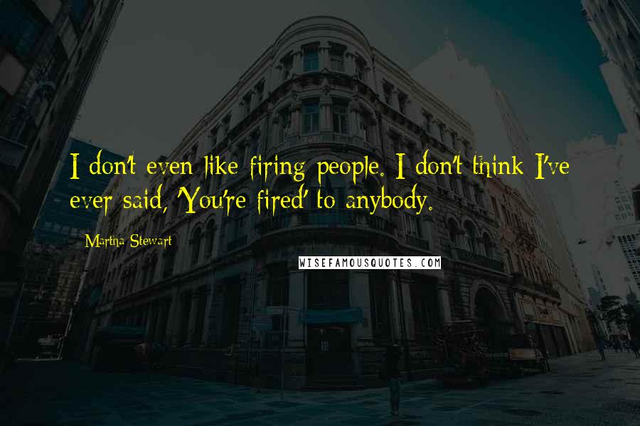 Martha Stewart Quotes: I don't even like firing people. I don't think I've ever said, 'You're fired' to anybody.