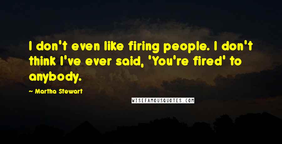 Martha Stewart Quotes: I don't even like firing people. I don't think I've ever said, 'You're fired' to anybody.