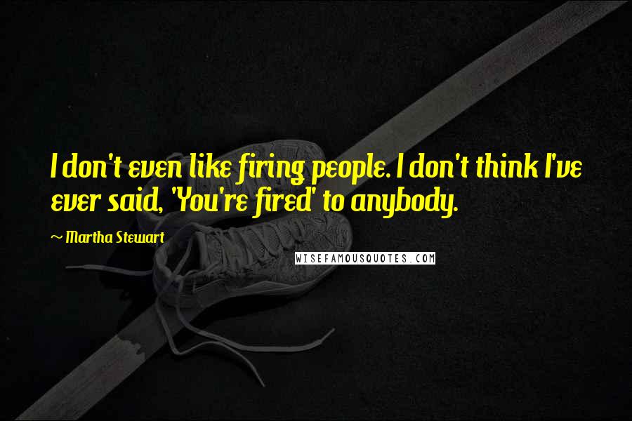 Martha Stewart Quotes: I don't even like firing people. I don't think I've ever said, 'You're fired' to anybody.