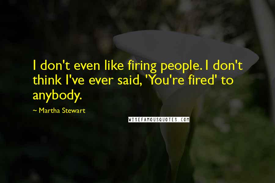 Martha Stewart Quotes: I don't even like firing people. I don't think I've ever said, 'You're fired' to anybody.