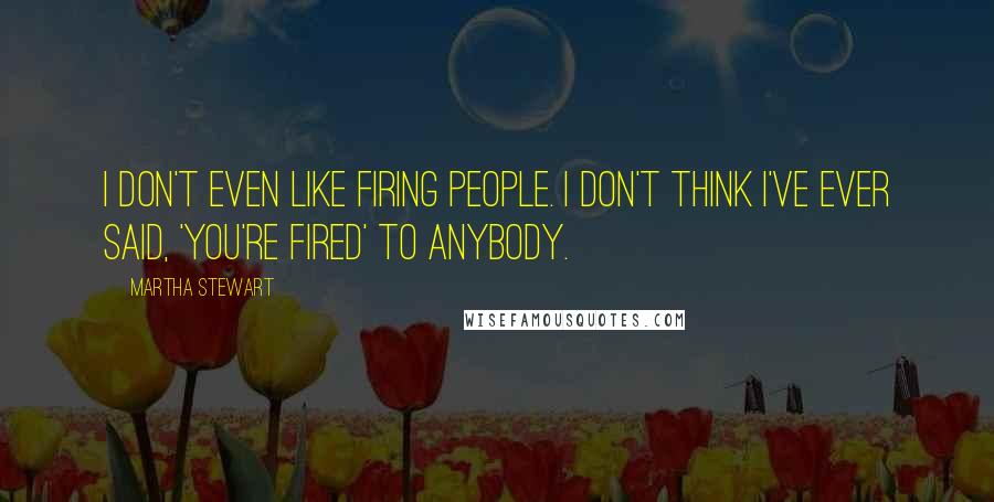 Martha Stewart Quotes: I don't even like firing people. I don't think I've ever said, 'You're fired' to anybody.