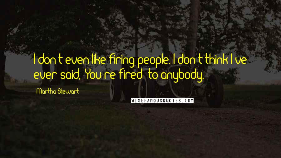 Martha Stewart Quotes: I don't even like firing people. I don't think I've ever said, 'You're fired' to anybody.