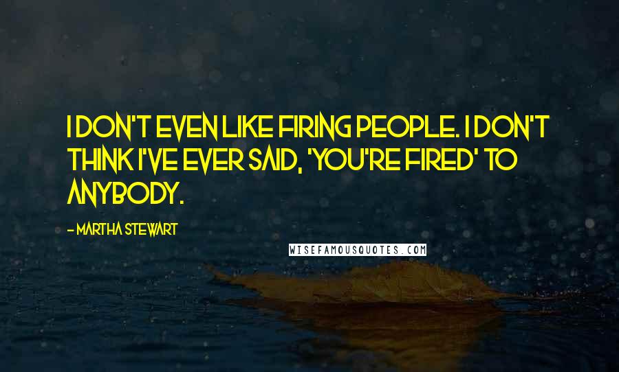 Martha Stewart Quotes: I don't even like firing people. I don't think I've ever said, 'You're fired' to anybody.