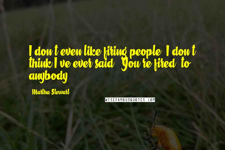 Martha Stewart Quotes: I don't even like firing people. I don't think I've ever said, 'You're fired' to anybody.