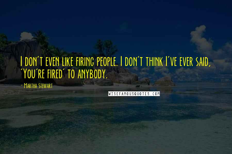 Martha Stewart Quotes: I don't even like firing people. I don't think I've ever said, 'You're fired' to anybody.