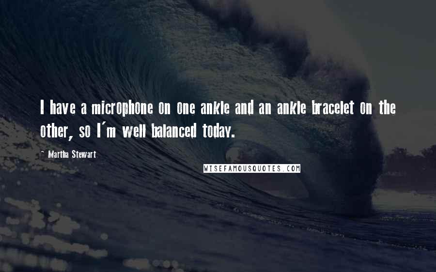 Martha Stewart Quotes: I have a microphone on one ankle and an ankle bracelet on the other, so I'm well balanced today.