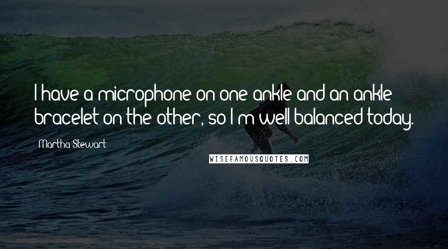 Martha Stewart Quotes: I have a microphone on one ankle and an ankle bracelet on the other, so I'm well balanced today.