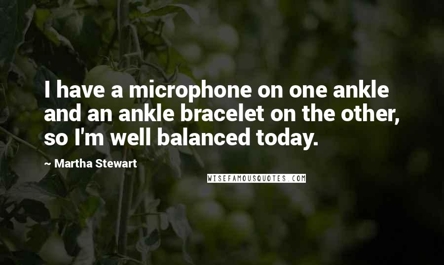 Martha Stewart Quotes: I have a microphone on one ankle and an ankle bracelet on the other, so I'm well balanced today.