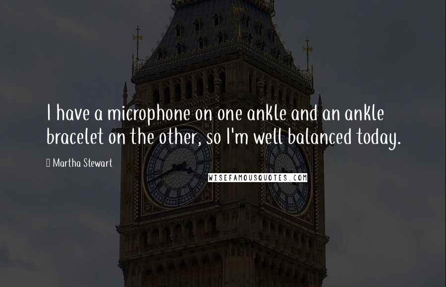 Martha Stewart Quotes: I have a microphone on one ankle and an ankle bracelet on the other, so I'm well balanced today.