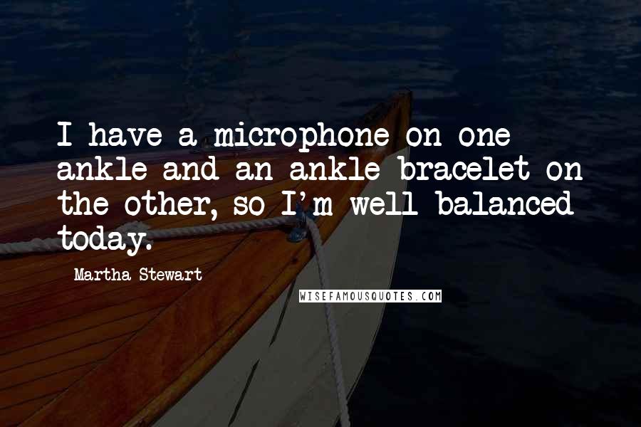 Martha Stewart Quotes: I have a microphone on one ankle and an ankle bracelet on the other, so I'm well balanced today.