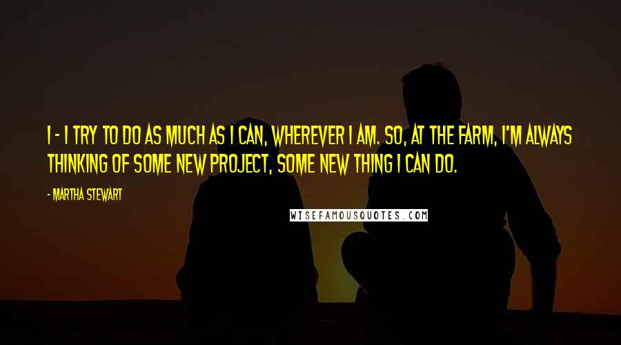 Martha Stewart Quotes: I - I try to do as much as I can, wherever I am. So, at the farm, I'm always thinking of some new project, some new thing I can do.