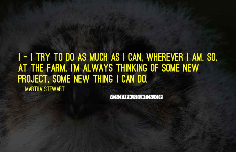 Martha Stewart Quotes: I - I try to do as much as I can, wherever I am. So, at the farm, I'm always thinking of some new project, some new thing I can do.