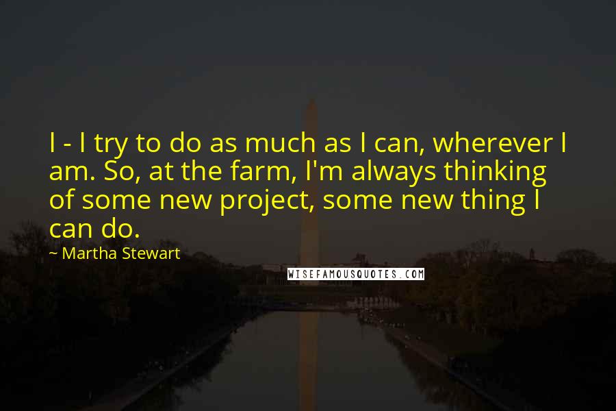 Martha Stewart Quotes: I - I try to do as much as I can, wherever I am. So, at the farm, I'm always thinking of some new project, some new thing I can do.