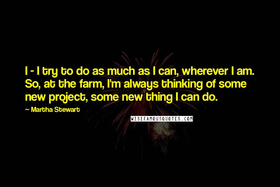 Martha Stewart Quotes: I - I try to do as much as I can, wherever I am. So, at the farm, I'm always thinking of some new project, some new thing I can do.