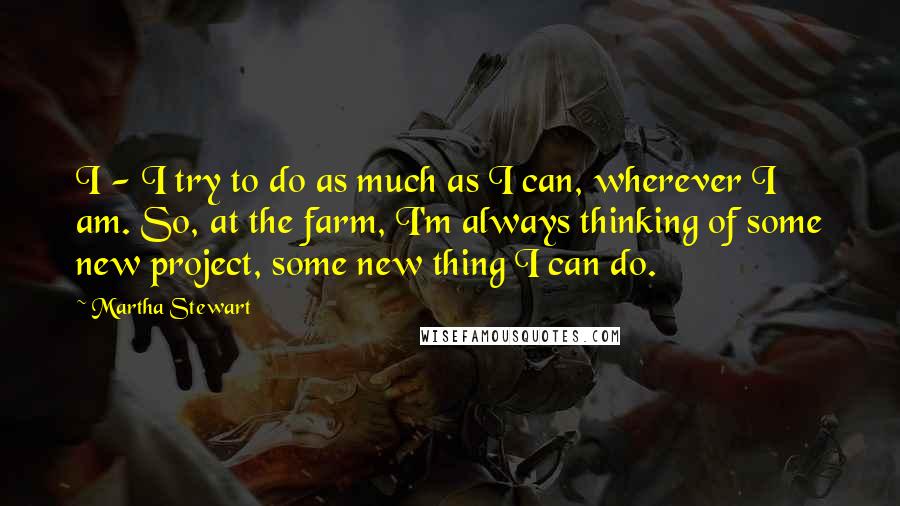 Martha Stewart Quotes: I - I try to do as much as I can, wherever I am. So, at the farm, I'm always thinking of some new project, some new thing I can do.