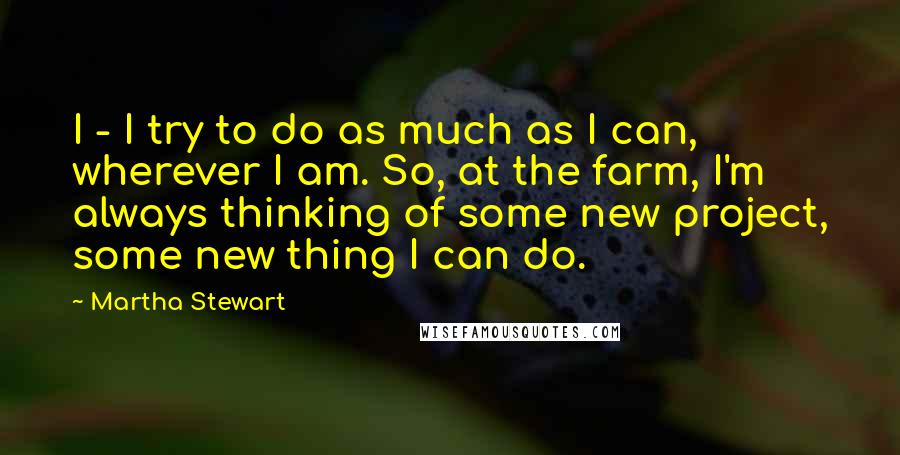 Martha Stewart Quotes: I - I try to do as much as I can, wherever I am. So, at the farm, I'm always thinking of some new project, some new thing I can do.