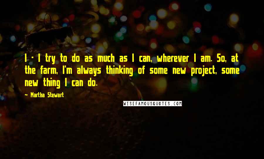 Martha Stewart Quotes: I - I try to do as much as I can, wherever I am. So, at the farm, I'm always thinking of some new project, some new thing I can do.