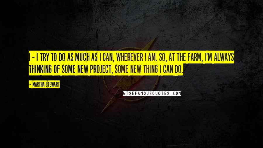 Martha Stewart Quotes: I - I try to do as much as I can, wherever I am. So, at the farm, I'm always thinking of some new project, some new thing I can do.