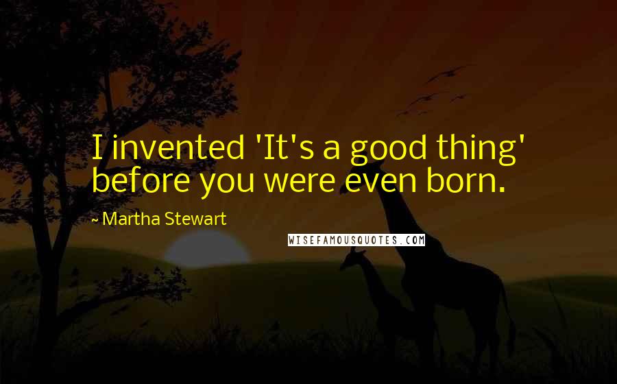 Martha Stewart Quotes: I invented 'It's a good thing' before you were even born.