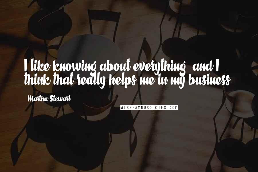 Martha Stewart Quotes: I like knowing about everything, and I think that really helps me in my business.