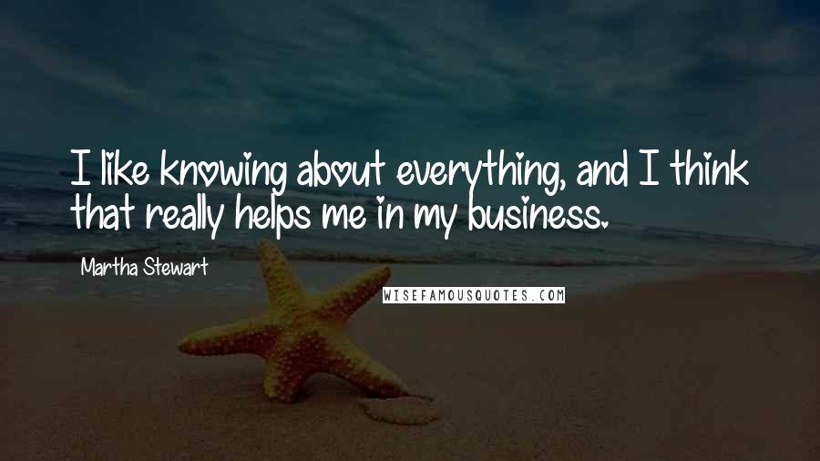 Martha Stewart Quotes: I like knowing about everything, and I think that really helps me in my business.