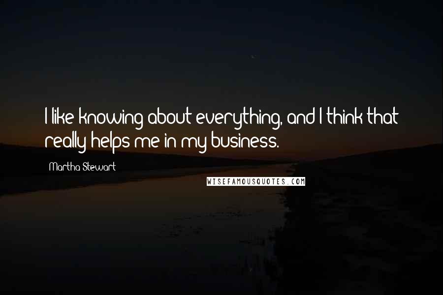 Martha Stewart Quotes: I like knowing about everything, and I think that really helps me in my business.