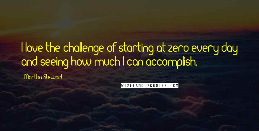 Martha Stewart Quotes: I love the challenge of starting at zero every day and seeing how much I can accomplish.